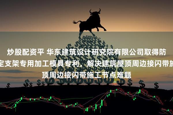 炒股配资平 华东建筑设计研究院有限公司取得防雷接闪带固定支架专用加工模具专利，解决建筑屋顶周边接闪带施工节点难题
