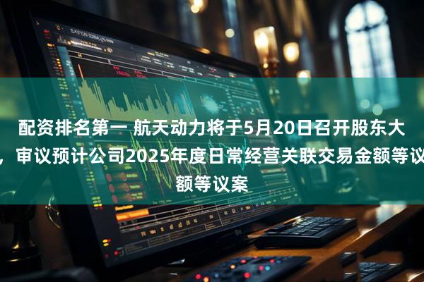配资排名第一 航天动力将于5月20日召开股东大会，审议预计公司2025年度日常经营关联交易金额等议案