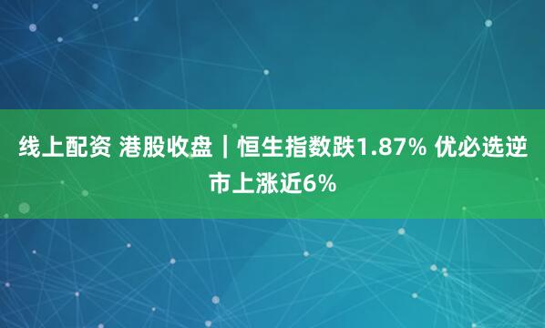 线上配资 港股收盘｜恒生指数跌1.87% 优必选逆市上涨近6%