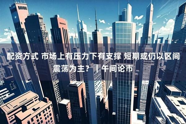 配资方式 市场上有压力下有支撑 短期或仍以区间震荡为主？｜午间论市
