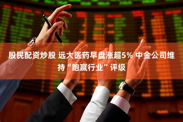 股民配资炒股 远大医药早盘涨超5% 中金公司维持“跑赢行业”评级