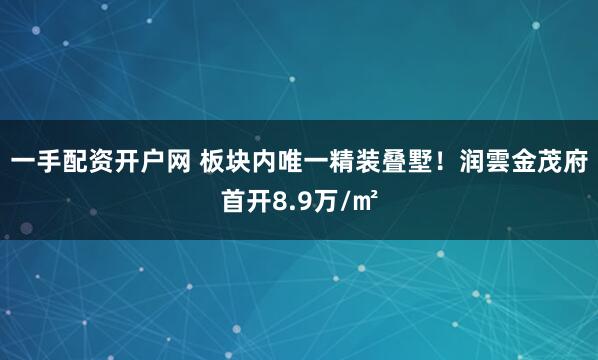 一手配资开户网 板块内唯一精装叠墅！润雲金茂府首开8.9万/㎡