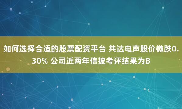 如何选择合适的股票配资平台 共达电声股价微跌0.30% 公司近两年信披考评结果为B