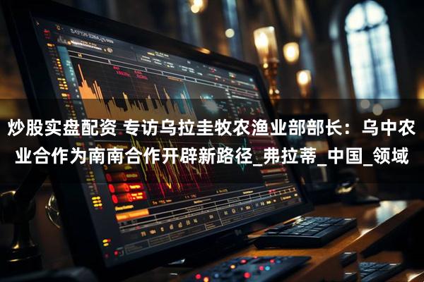炒股实盘配资 专访乌拉圭牧农渔业部部长：乌中农业合作为南南合作开辟新路径_弗拉蒂_中国_领域