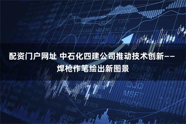 配资门户网址 中石化四建公司推动技术创新—— 焊枪作笔绘出新图景