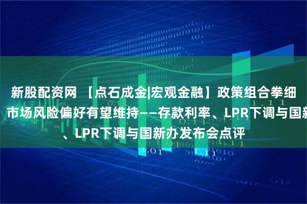 新股配资网 【点石成金|宏观金融】政策组合拳细则进一步落地，市场风险偏好有望维持——存款利率、LPR下调与国新办发布会点评