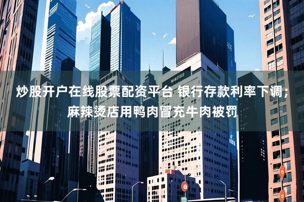 炒股开户在线股票配资平台 银行存款利率下调；麻辣烫店用鸭肉冒充牛肉被罚