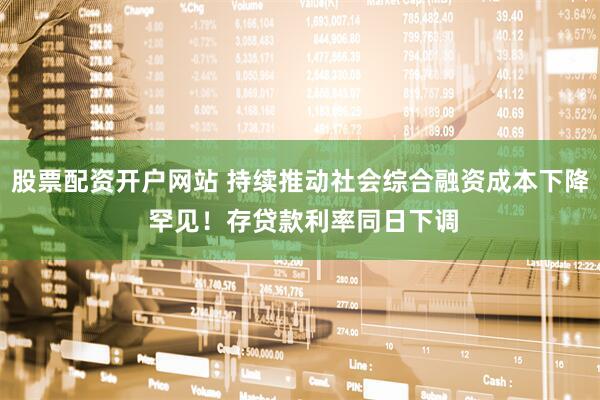 股票配资开户网站 持续推动社会综合融资成本下降 罕见！存贷款利率同日下调