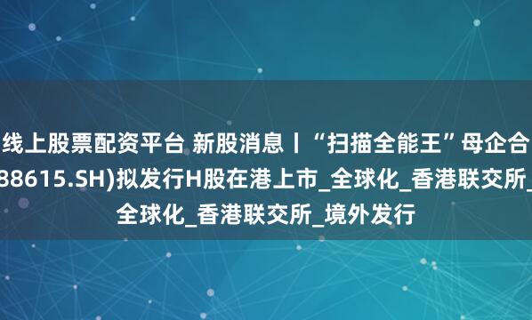 线上股票配资平台 新股消息丨“扫描全能王”母企合合信息(688615.SH)拟发行H股在港上市_全球化_香港联交所_境外发行
