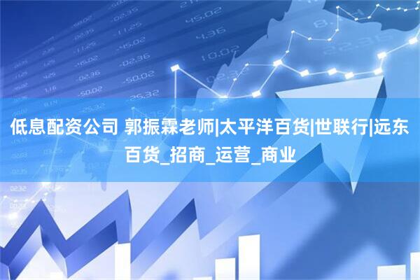 低息配资公司 郭振霖老师|太平洋百货|世联行|远东百货_招商_运营_商业