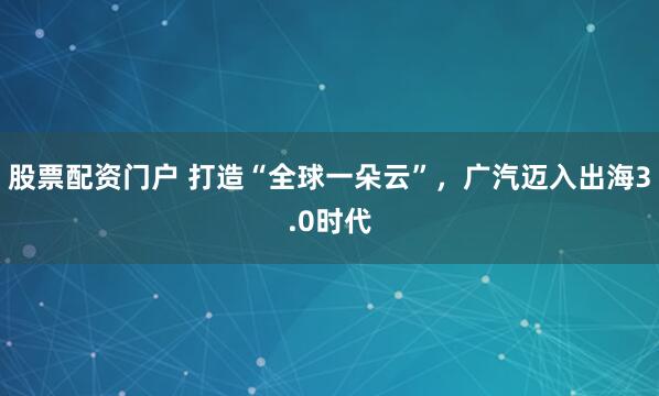 股票配资门户 打造“全球一朵云”，广汽迈入出海3.0时代