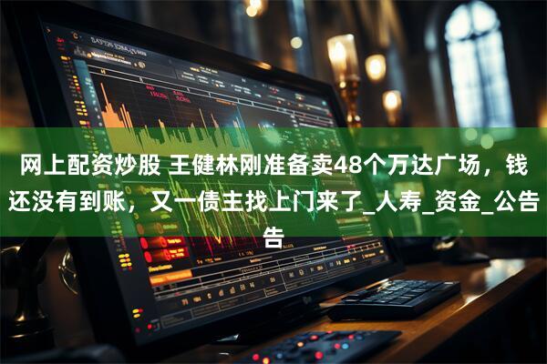 网上配资炒股 王健林刚准备卖48个万达广场，钱还没有到账，又一债主找上门来了_人寿_资金_公告