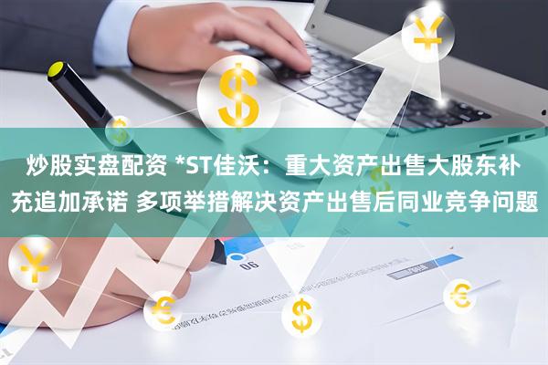 炒股实盘配资 *ST佳沃：重大资产出售大股东补充追加承诺 多项举措解决资产出售后同业竞争问题