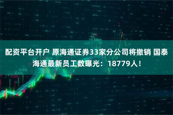 配资平台开户 原海通证券33家分公司将撤销 国泰海通最新员工数曝光：18779人！