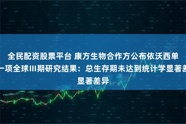 全民配资股票平台 康方生物合作方公布依沃西单抗一项全球Ⅲ期研究结果：总生存期未达到统计学显著差异
