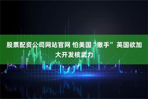 股票配资公司网站官网 怕美国“撒手” 英国欲加大开发核武力