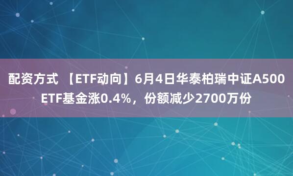 配资方式 【ETF动向】6月4日华泰柏瑞中证A500ETF基金涨0.4%，份额减少2700万份