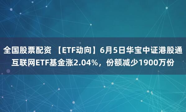 全国股票配资 【ETF动向】6月5日华宝中证港股通互联网ETF基金涨2.04%，份额减少1900万份