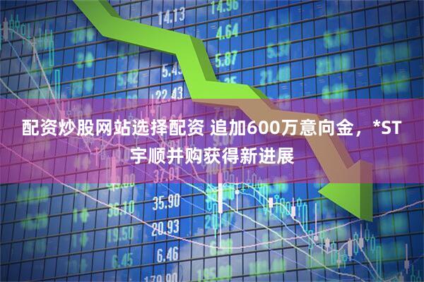 配资炒股网站选择配资 追加600万意向金，*ST宇顺并购获得新进展