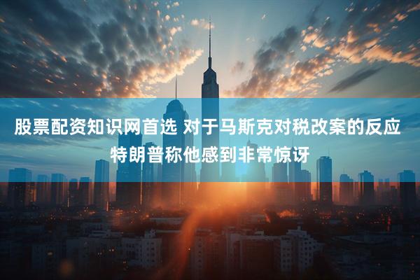 股票配资知识网首选 对于马斯克对税改案的反应 特朗普称他感到非常惊讶