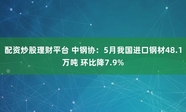 配资炒股理财平台 中钢协：5月我国进口钢材48.1万吨 环比降7.9%