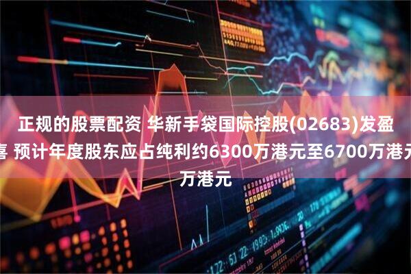 正规的股票配资 华新手袋国际控股(02683)发盈喜 预计年度股东应占纯利约6300万港元至6700万港元