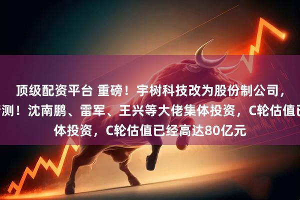 顶级配资平台 重磅！宇树科技改为股份制公司，引发外界上市猜测！沈南鹏、雷军、王兴等大佬集体投资，C轮估值已经高达80亿元