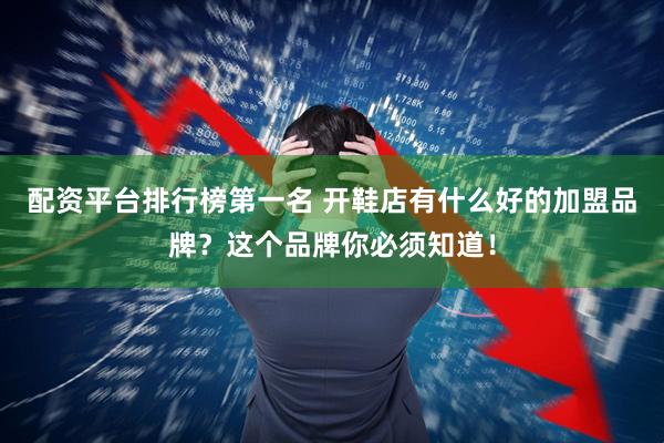 配资平台排行榜第一名 开鞋店有什么好的加盟品牌？这个品牌你必须知道！