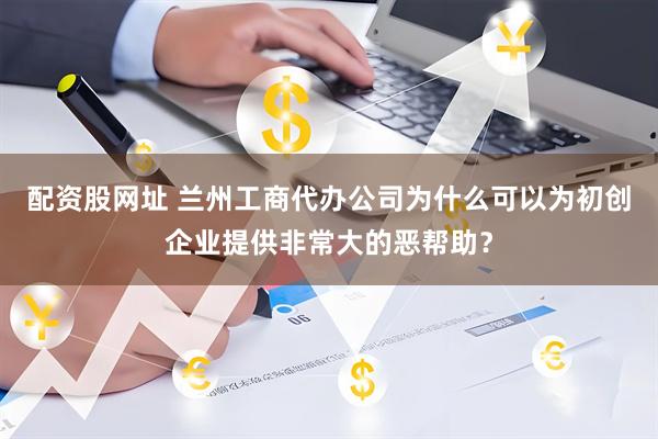 配资股网址 兰州工商代办公司为什么可以为初创企业提供非常大的恶帮助？