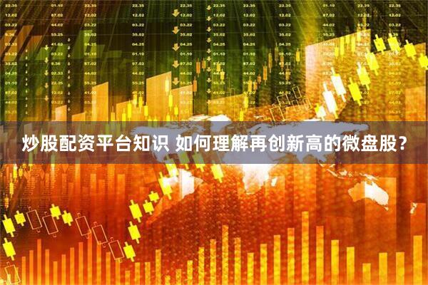 炒股配资平台知识 如何理解再创新高的微盘股？