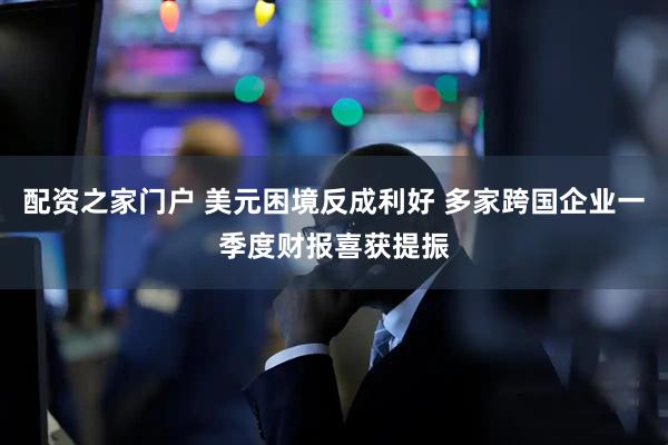 配资之家门户 美元困境反成利好 多家跨国企业一季度财报喜获提振