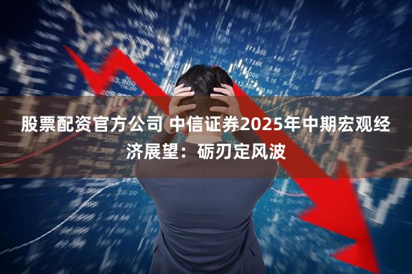 股票配资官方公司 中信证券2025年中期宏观经济展望：砺刃定风波