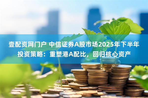 壹配资网门户 中信证券A股市场2025年下半年投资策略：重塑港A配比，回归核心资产