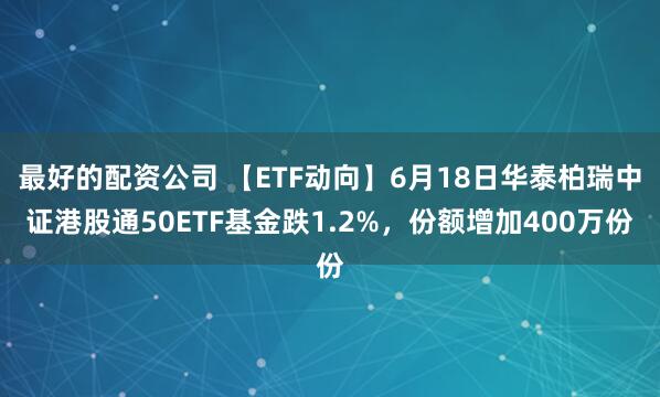最好的配资公司 【ETF动向】6月18日华泰柏瑞中证港股通50ETF基金跌1.2%，份额增加400万份