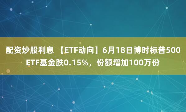 配资炒股利息 【ETF动向】6月18日博时标普500ETF基金跌0.15%，份额增加100万份