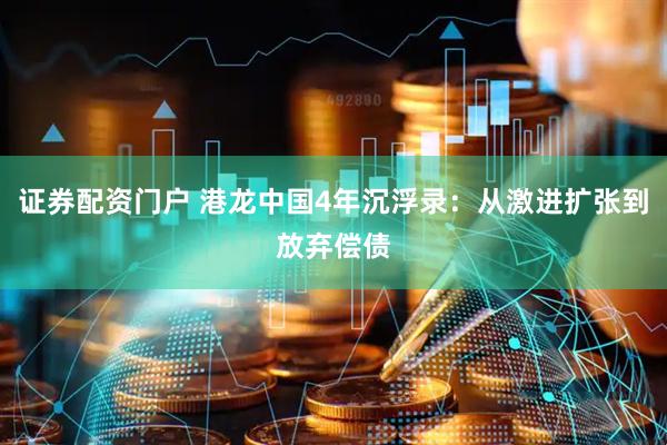 证券配资门户 港龙中国4年沉浮录：从激进扩张到放弃偿债