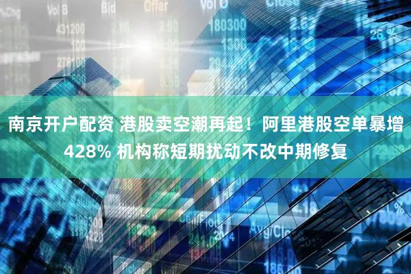 南京开户配资 港股卖空潮再起！阿里港股空单暴增428% 机构称短期扰动不改中期修复