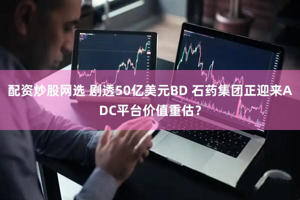 配资炒股网选 剧透50亿美元BD 石药集团正迎来ADC平台价值重估？