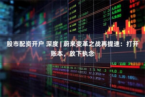 股市配资开户 深度 | 蔚来变革之战再提速：打开账本，放下执念
