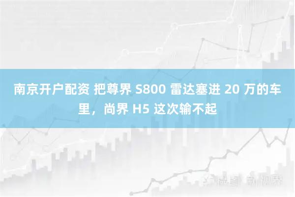 南京开户配资 把尊界 S800 雷达塞进 20 万的车里，尚界 H5 这次输不起