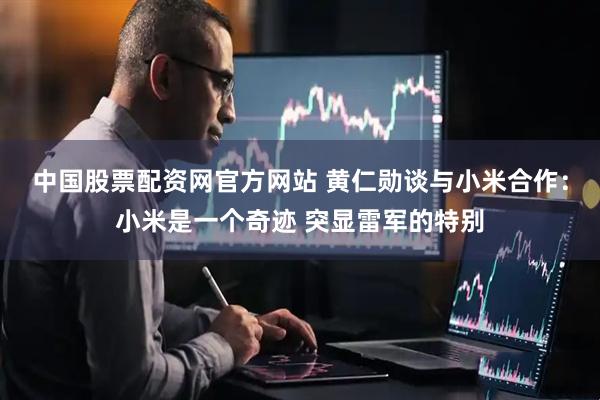 中国股票配资网官方网站 黄仁勋谈与小米合作：小米是一个奇迹 突显雷军的特别