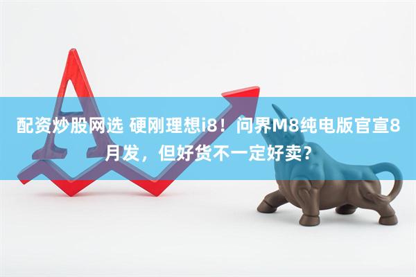 配资炒股网选 硬刚理想i8！问界M8纯电版官宣8月发，但好货不一定好卖？