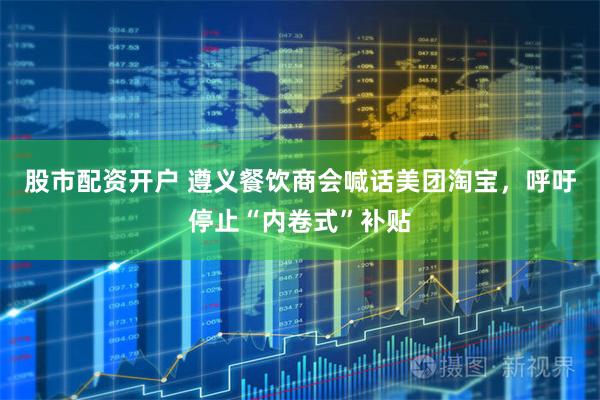 股市配资开户 遵义餐饮商会喊话美团淘宝，呼吁停止“内卷式”补贴