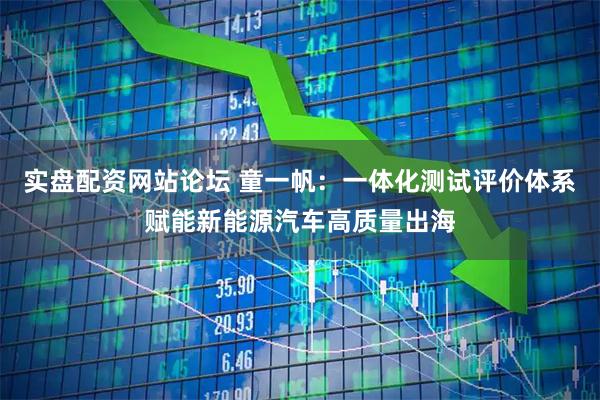 实盘配资网站论坛 童一帆：一体化测试评价体系赋能新能源汽车高质量出海