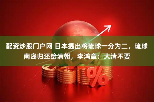 配资炒股门户网 日本提出将琉球一分为二，琉球南岛归还给清朝，李鸿章：大清不要