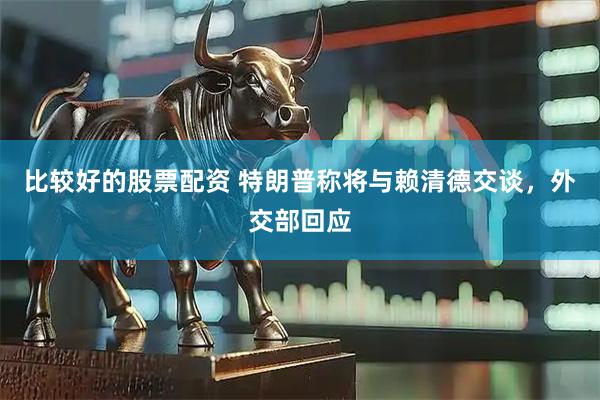 比较好的股票配资 特朗普称将与赖清德交谈，外交部回应