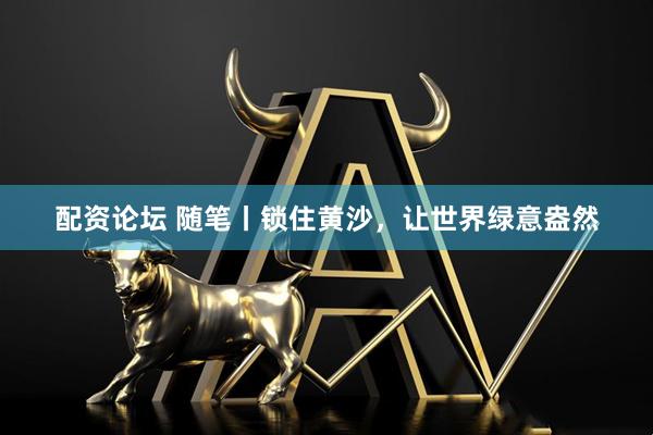 配资论坛 随笔丨锁住黄沙，让世界绿意盎然