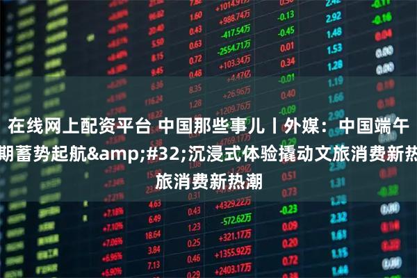 在线网上配资平台 中国那些事儿丨外媒：中国端午假期蓄势起航 沉浸式体验撬动文旅消费新热潮