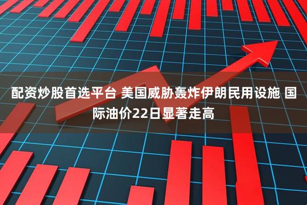 配资炒股首选平台 美国威胁轰炸伊朗民用设施 国际油价22日显著走高