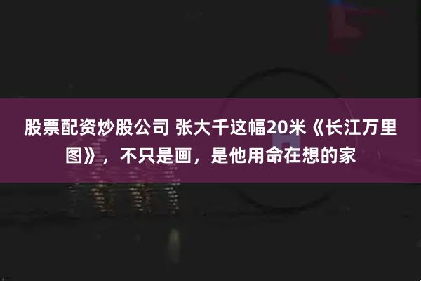 股票配资炒股公司 张大千这幅20米《长江万里图》，不只是画，是他用命在想的家